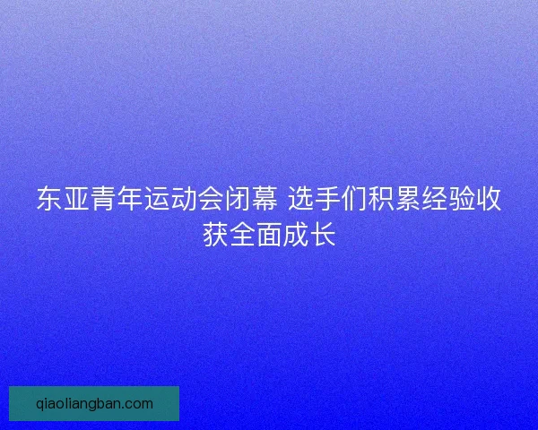 东亚青年运动会闭幕 选手们积累经验收获全面成长