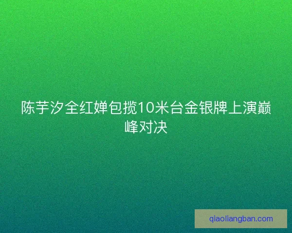 陈芋汐全红婵包揽10米台金银牌上演巅峰对决
